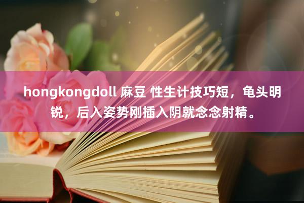 hongkongdoll 麻豆 性生计技巧短,龟头明锐,后入姿势刚插入阴就念念射精。