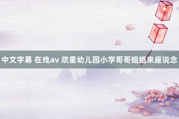 中文字幕 在线av 欣星幼儿园小学哥哥姐姐来座说念