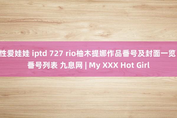 性爱娃娃 iptd 727 rio柚木提娜作品番号及封面一览 番号列表 九息网 | My XXX Hot Girl