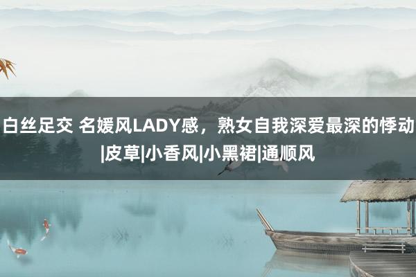 白丝足交 名媛风LADY感，熟女自我深爱最深的悸动|皮草|小香风|小黑裙|通顺风