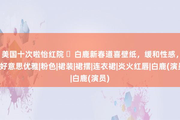 美国十次啦怡红院 ​白鹿新春道喜壁纸，缓和性感，甜好意思优雅|粉色|裙装|裙摆|连衣裙|炎火红唇|白鹿(演员)