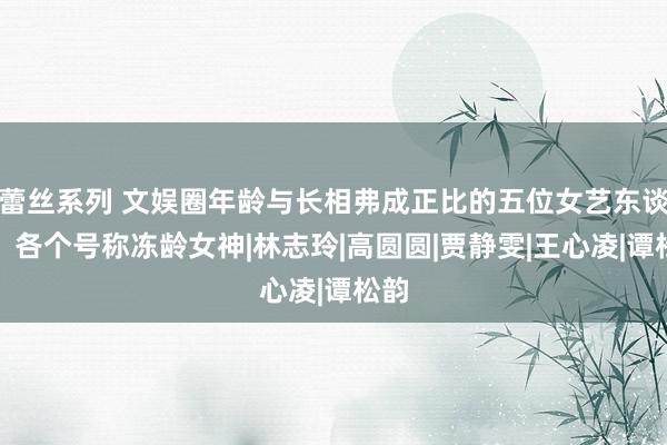 蕾丝系列 文娱圈年龄与长相弗成正比的五位女艺东谈主，各个号称冻龄女神|林志玲|高圆圆|贾静雯|王心凌|谭松韵