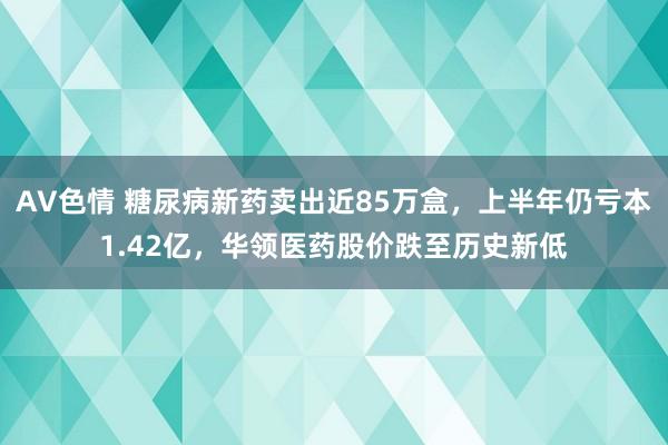 AV色情 糖尿病新药卖出近85万盒，上半年仍亏本1.42亿，华领医药股价跌至历史新低