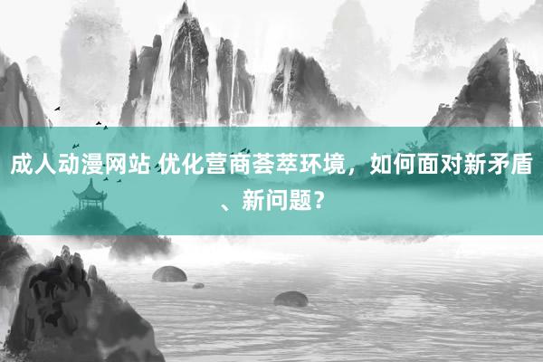 成人动漫网站 优化营商荟萃环境，如何面对新矛盾、新问题？
