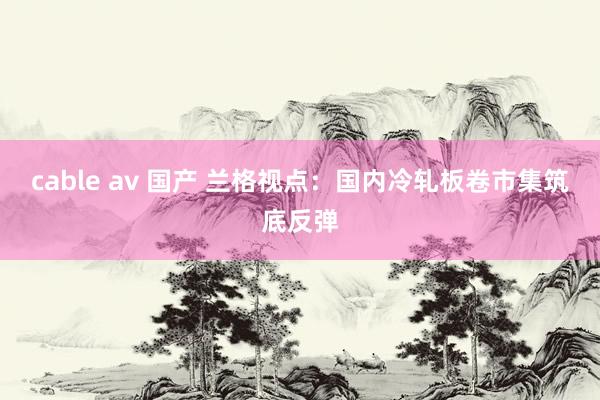cable av 国产 兰格视点：国内冷轧板卷市集筑底反弹