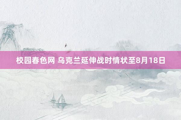 校园春色网 乌克兰延伸战时情状至8月18日