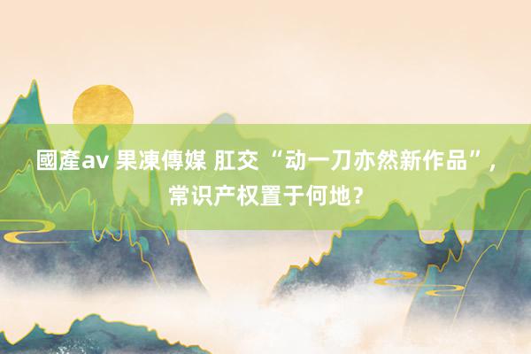 國產av 果凍傳媒 肛交 “动一刀亦然新作品”，常识产权置于何地？