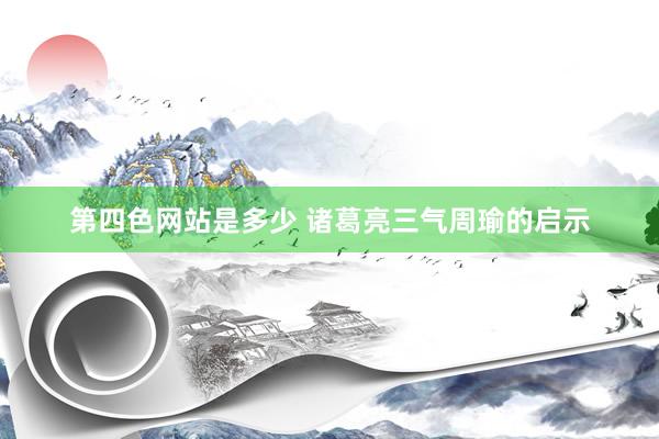 第四色网站是多少 诸葛亮三气周瑜的启示