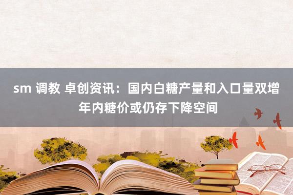 sm 调教 卓创资讯：国内白糖产量和入口量双增 年内糖价或仍存下降空间