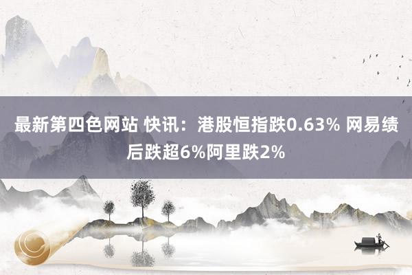最新第四色网站 快讯：港股恒指跌0.63% 网易绩后跌超6%阿里跌2%