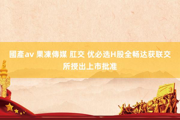 國產av 果凍傳媒 肛交 优必选H股全畅达获联交所授出上市批准