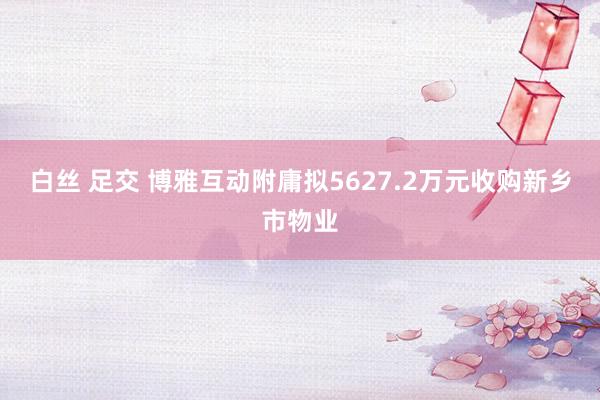 白丝 足交 博雅互动附庸拟5627.2万元收购新乡市物业