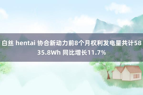 白丝 hentai 协合新动力前8个月权利发电量共计5835.8Wh 同比增长11.7%