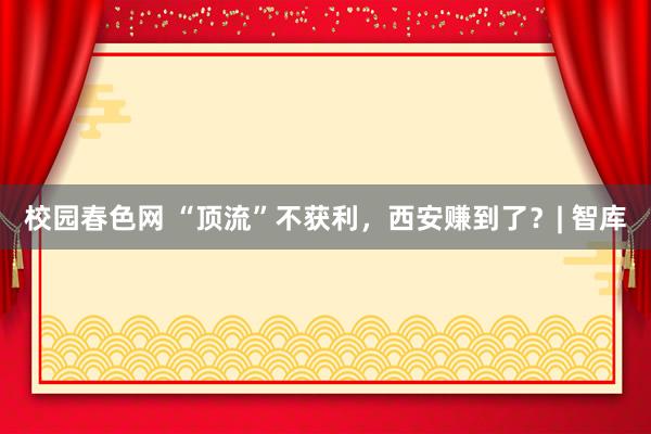 校园春色网 “顶流”不获利，西安赚到了？| 智库