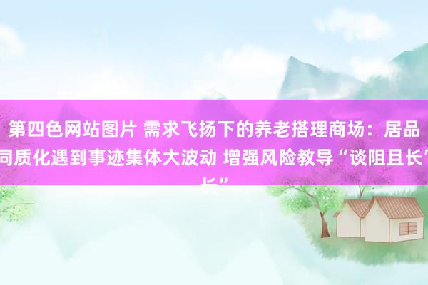 第四色网站图片 需求飞扬下的养老搭理商场：居品同质化遇到事迹集体大波动 增强风险教导“谈阻且长”