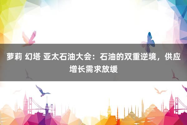 萝莉 幻塔 亚太石油大会：石油的双重逆境，供应增长需求放缓