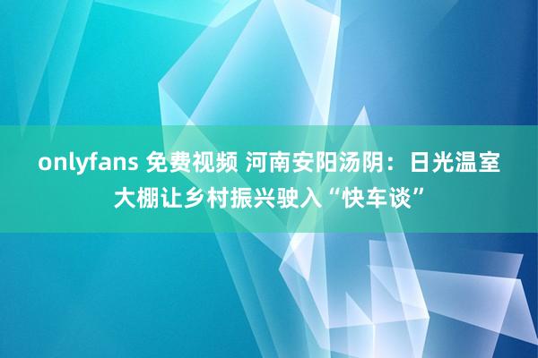onlyfans 免费视频 河南安阳汤阴：日光温室大棚让乡村振兴驶入“快车谈”