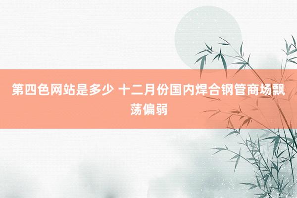 第四色网站是多少 十二月份国内焊合钢管商场飘荡偏弱
