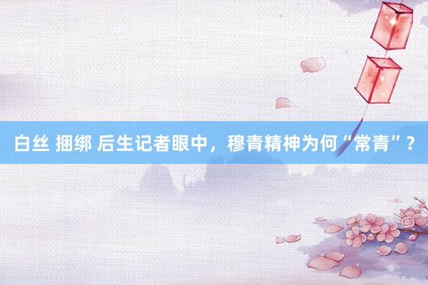 白丝 捆绑 后生记者眼中，穆青精神为何“常青”？