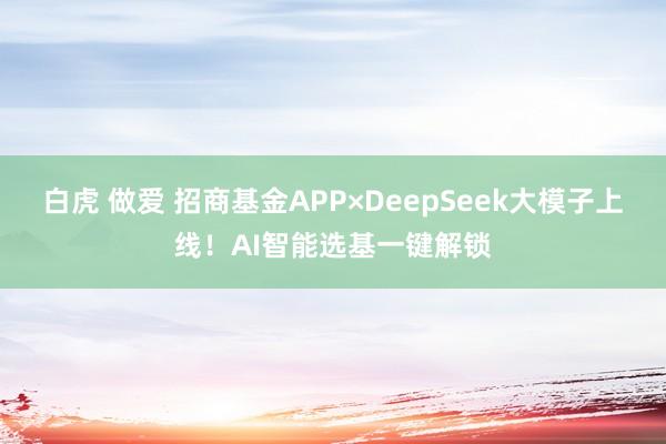 白虎 做爱 招商基金APP×DeepSeek大模子上线！AI智能选基一键解锁