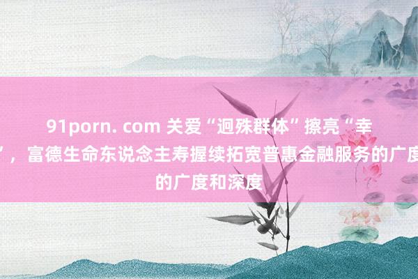 91porn. com 关爱“迥殊群体”擦亮“幸福底色”，富德生命东说念主寿握续拓宽普惠金融服务的广度和深度
