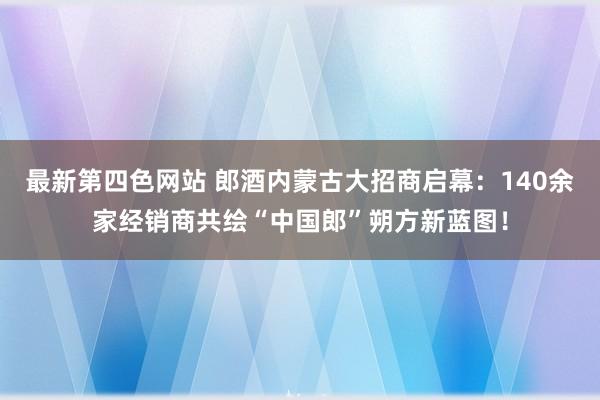 最新第四色网站 郎酒内蒙古大招商启幕：140余家经销商共绘“中国郎”朔方新蓝图！