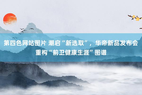 第四色网站图片 潮启“新选取”，华帝新品发布会重构“前卫健康生涯”图谱