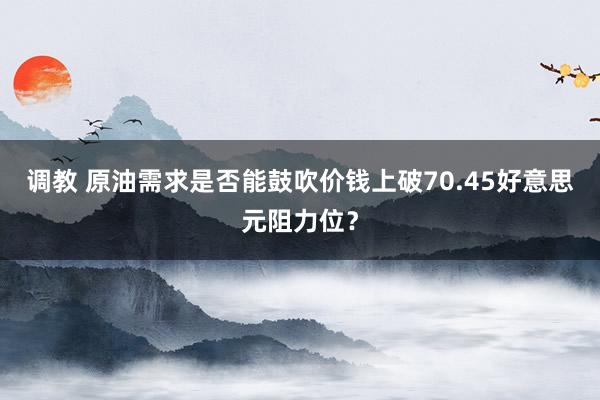 调教 原油需求是否能鼓吹价钱上破70.45好意思元阻力位？
