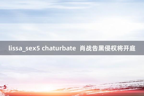 lissa_sex5 chaturbate 肖战告黑侵权将开庭