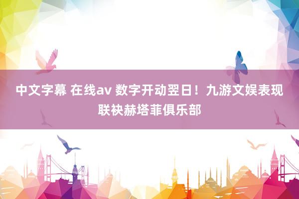 中文字幕 在线av 数字开动翌日！九游文娱表现联袂赫塔菲俱乐部